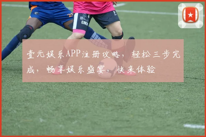 壹元娱乐APP注册攻略，轻松三步完成，畅享娱乐盛宴，快来体验