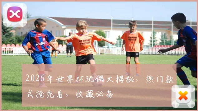 2026年世界杯玩偶大揭秘，热门款式抢先看，收藏必备
