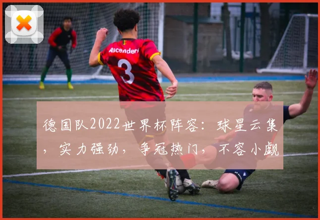 德国队2022世界杯阵容：球星云集，实力强劲，争冠热门，不容小觑，两星闪耀。