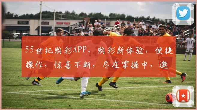 55世纪购彩APP，购彩新体验，便捷操作，惊喜不断，尽在掌握中，邀您共赏