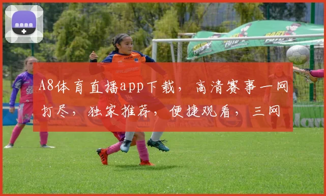 A8体育直播app下载，高清赛事一网打尽，独家推荐，便捷观看，三网通用，速来体验，不容错过