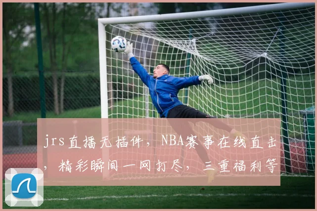 jrs直播无插件，NBA赛事在线直击，精彩瞬间一网打尽，三重福利等你来